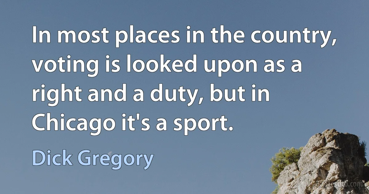 In most places in the country, voting is looked upon as a right and a duty, but in Chicago it's a sport. (Dick Gregory)