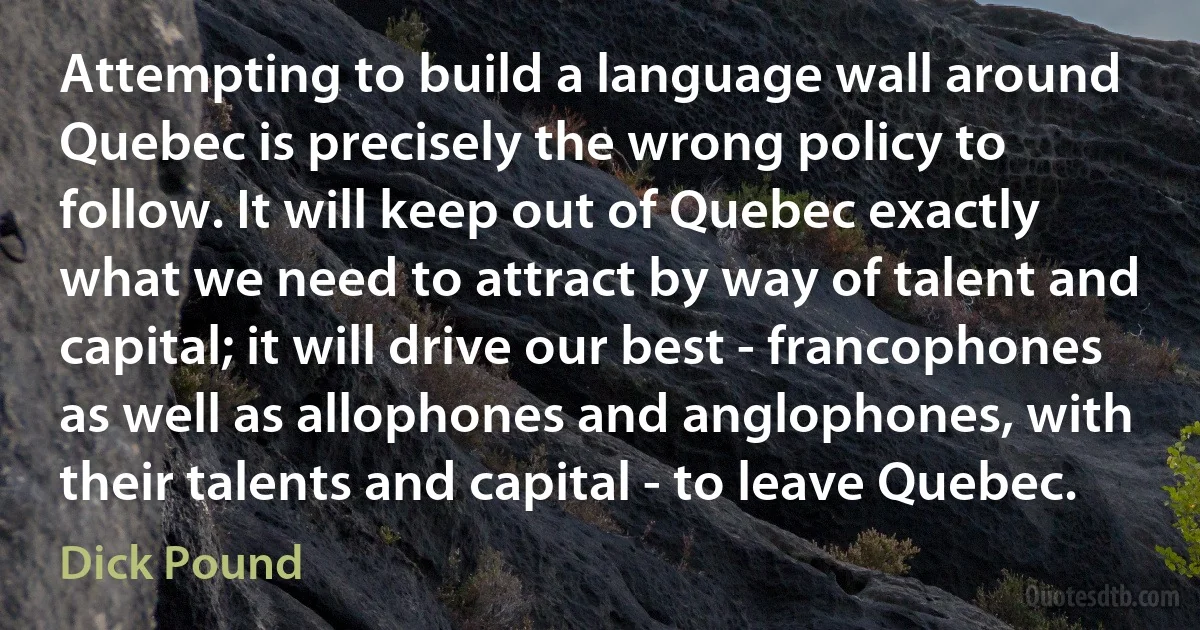 Attempting to build a language wall around Quebec is precisely the wrong policy to follow. It will keep out of Quebec exactly what we need to attract by way of talent and capital; it will drive our best - francophones as well as allophones and anglophones, with their talents and capital - to leave Quebec. (Dick Pound)