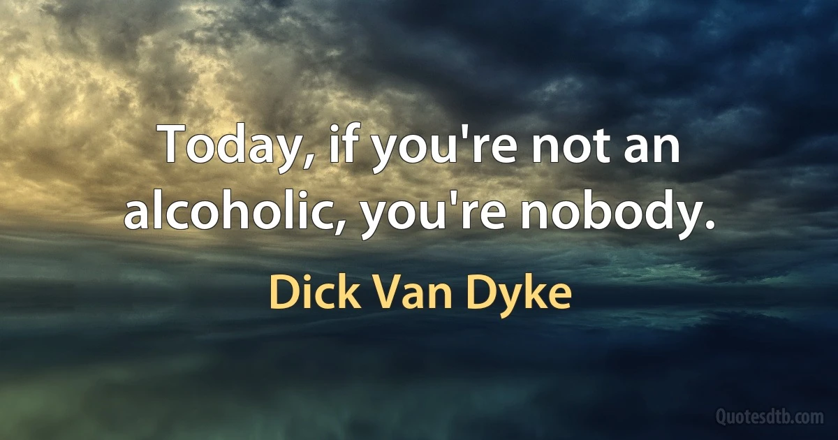 Today, if you're not an alcoholic, you're nobody. (Dick Van Dyke)