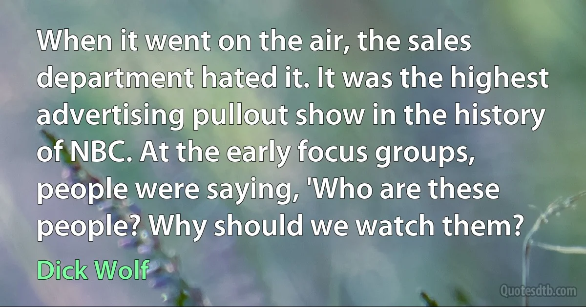 When it went on the air, the sales department hated it. It was the highest advertising pullout show in the history of NBC. At the early focus groups, people were saying, 'Who are these people? Why should we watch them? (Dick Wolf)