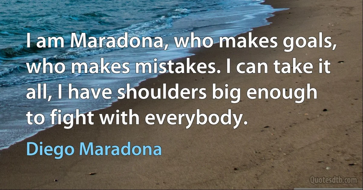 I am Maradona, who makes goals, who makes mistakes. I can take it all, I have shoulders big enough to fight with everybody. (Diego Maradona)