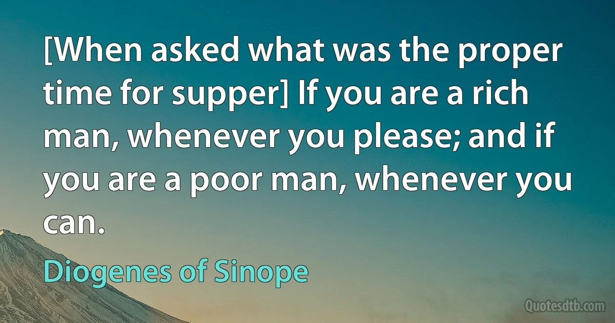 [When asked what was the proper time for supper] If you are a rich man, whenever you please; and if you are a poor man, whenever you can. (Diogenes of Sinope)