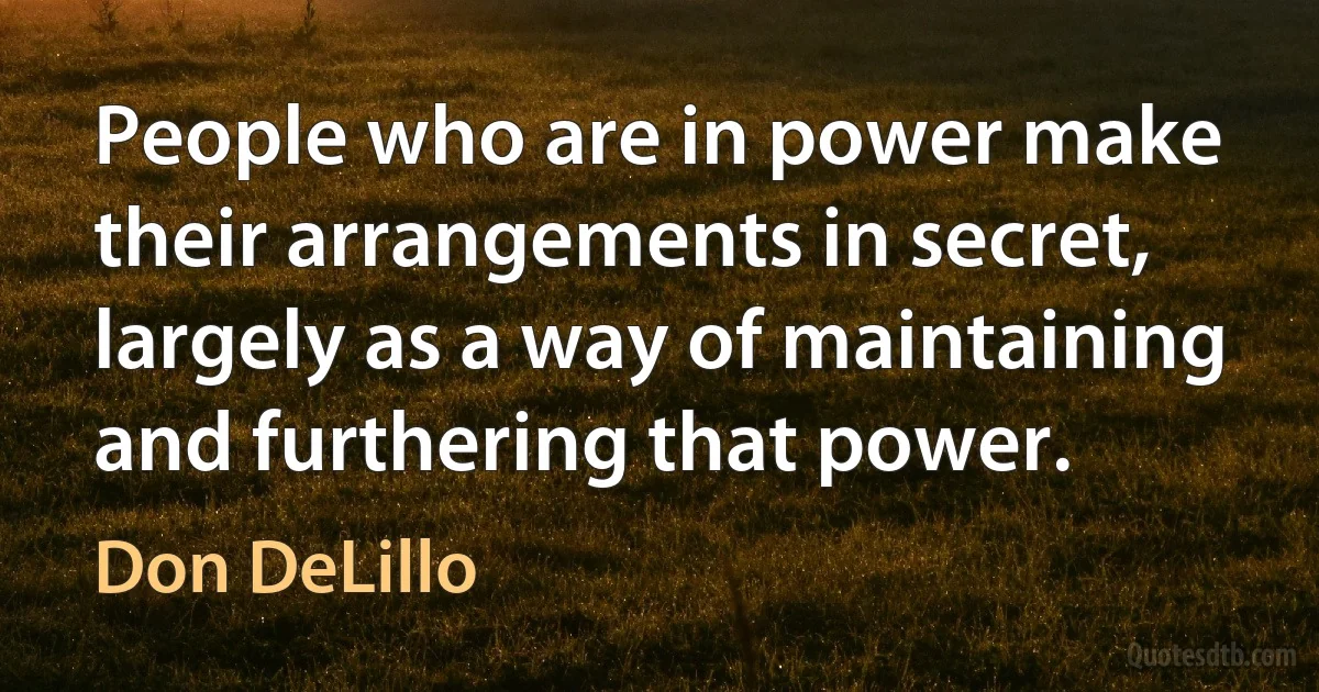 People who are in power make their arrangements in secret, largely as a way of maintaining and furthering that power. (Don DeLillo)