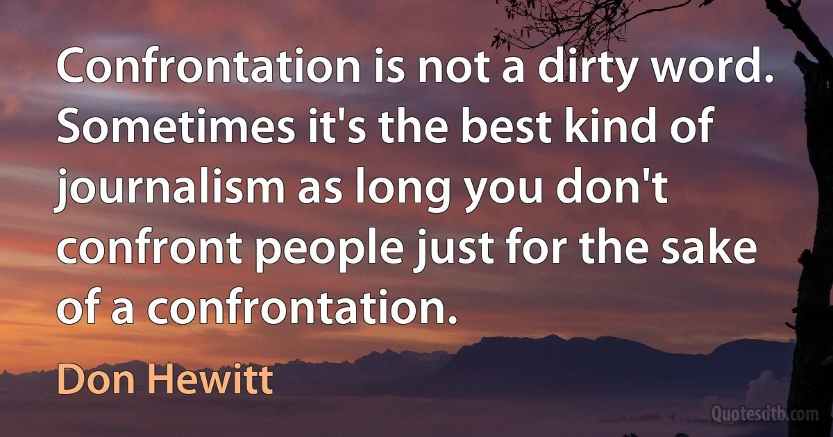 Confrontation is not a dirty word. Sometimes it's the best kind of journalism as long you don't confront people just for the sake of a confrontation. (Don Hewitt)