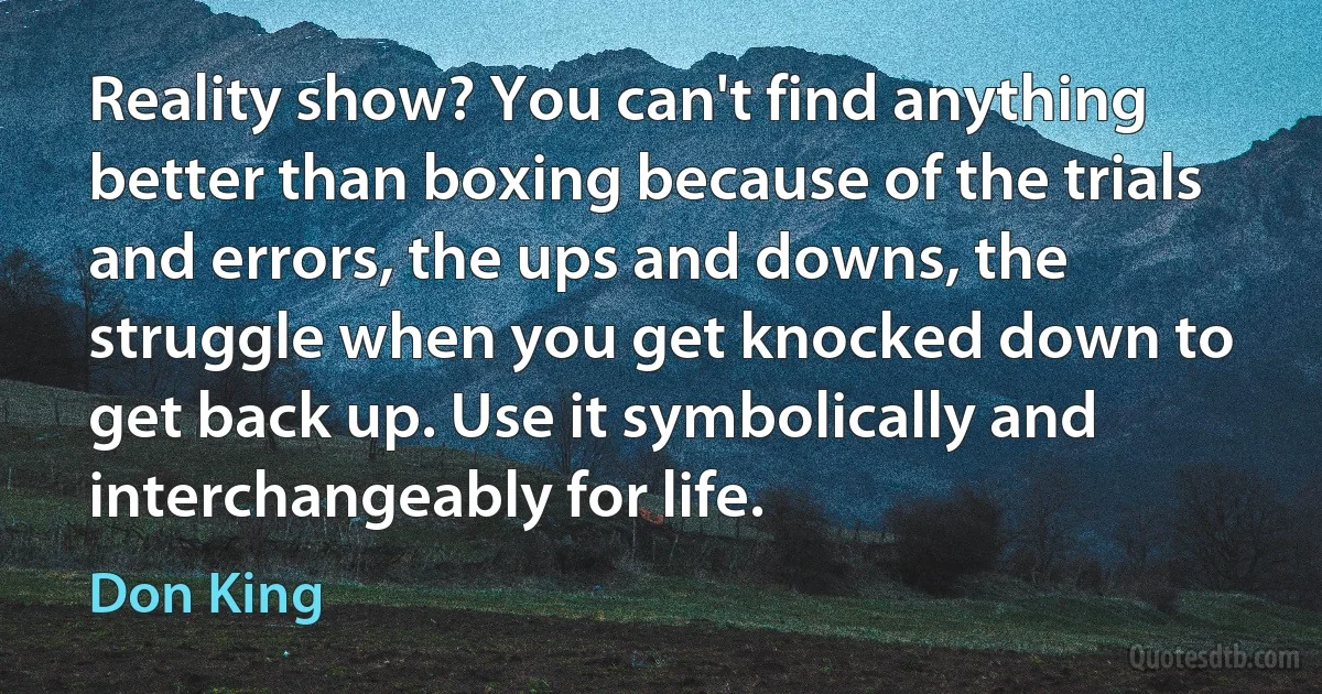 Reality show? You can't find anything better than boxing because of the trials and errors, the ups and downs, the struggle when you get knocked down to get back up. Use it symbolically and interchangeably for life. (Don King)