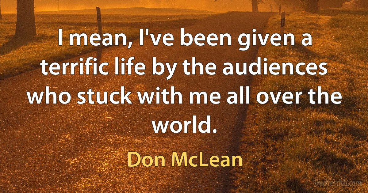 I mean, I've been given a terrific life by the audiences who stuck with me all over the world. (Don McLean)