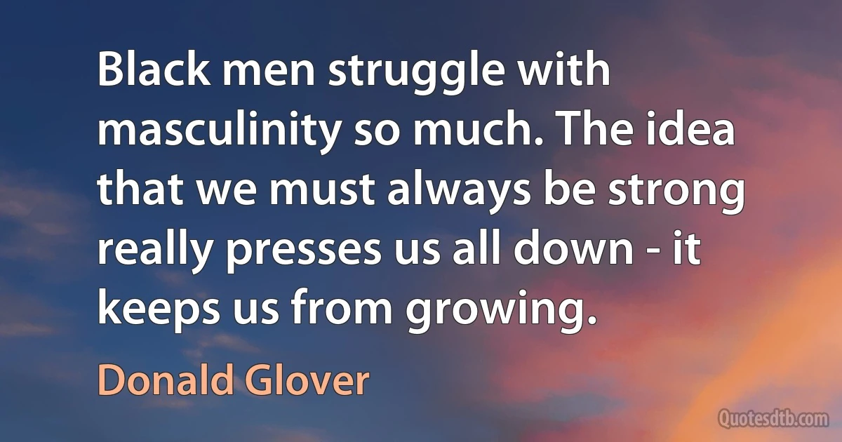 Black men struggle with masculinity so much. The idea that we must always be strong really presses us all down - it keeps us from growing. (Donald Glover)