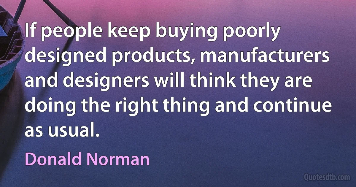 If people keep buying poorly designed products, manufacturers and designers will think they are doing the right thing and continue as usual. (Donald Norman)