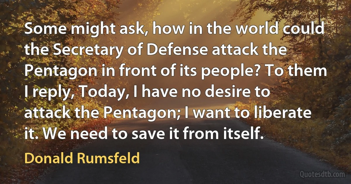 Some might ask, how in the world could the Secretary of Defense attack the Pentagon in front of its people? To them I reply, Today, I have no desire to attack the Pentagon; I want to liberate it. We need to save it from itself. (Donald Rumsfeld)