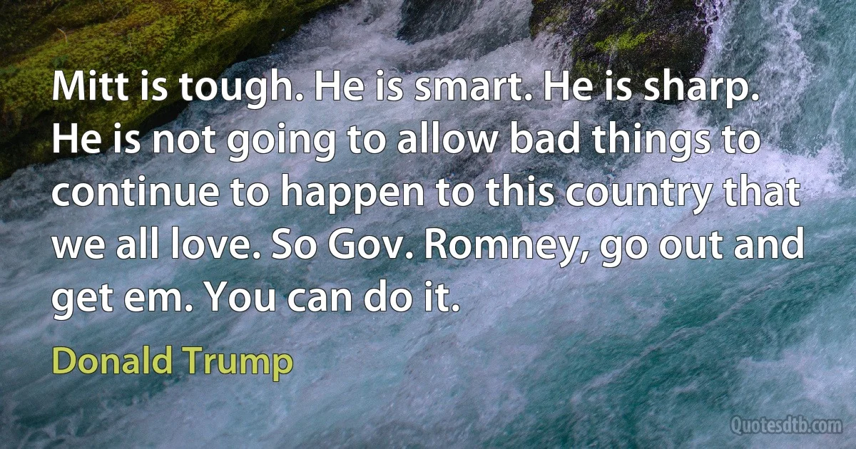 Mitt is tough. He is smart. He is sharp. He is not going to allow bad things to continue to happen to this country that we all love. So Gov. Romney, go out and get em. You can do it. (Donald Trump)