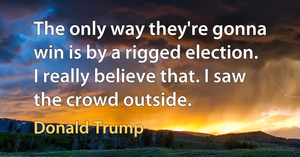 The only way they're gonna win is by a rigged election. I really believe that. I saw the crowd outside. (Donald Trump)