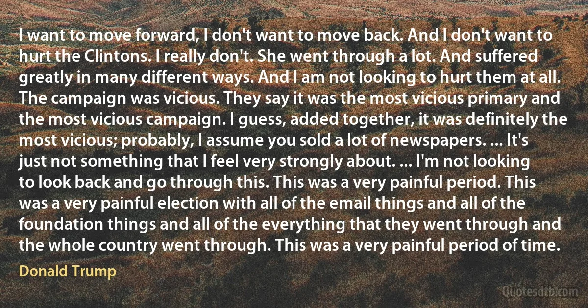 I want to move forward, I don't want to move back. And I don't want to hurt the Clintons. I really don't. She went through a lot. And suffered greatly in many different ways. And I am not looking to hurt them at all. The campaign was vicious. They say it was the most vicious primary and the most vicious campaign. I guess, added together, it was definitely the most vicious; probably, I assume you sold a lot of newspapers. ... It's just not something that I feel very strongly about. ... I'm not looking to look back and go through this. This was a very painful period. This was a very painful election with all of the email things and all of the foundation things and all of the everything that they went through and the whole country went through. This was a very painful period of time. (Donald Trump)