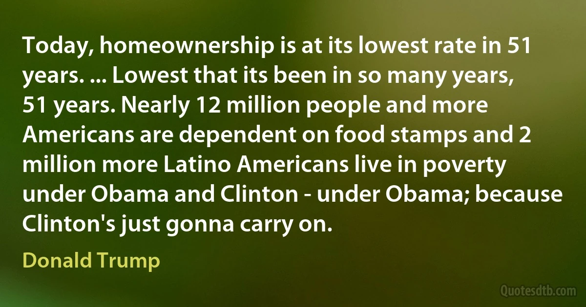 Today, homeownership is at its lowest rate in 51 years. ... Lowest that its been in so many years, 51 years. Nearly 12 million people and more Americans are dependent on food stamps and 2 million more Latino Americans live in poverty under Obama and Clinton - under Obama; because Clinton's just gonna carry on. (Donald Trump)