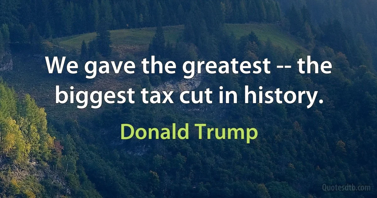 We gave the greatest -- the biggest tax cut in history. (Donald Trump)