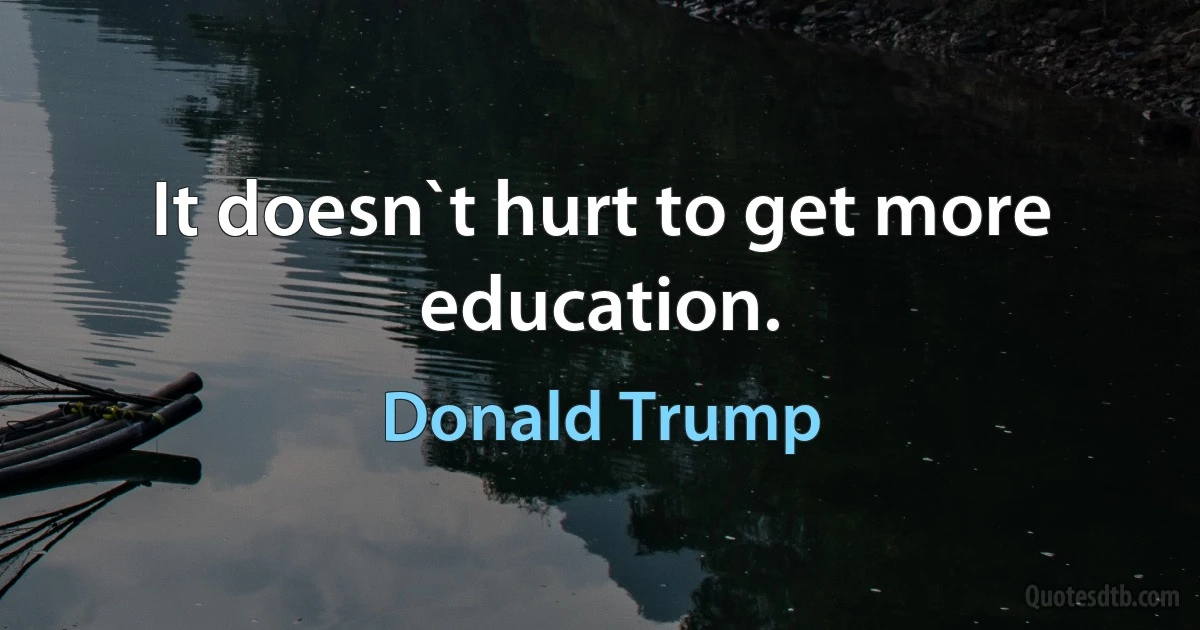 It doesn`t hurt to get more education. (Donald Trump)