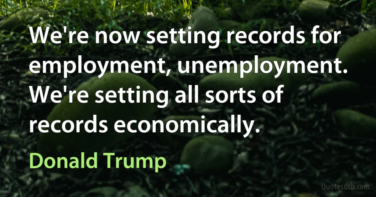 We're now setting records for employment, unemployment. We're setting all sorts of records economically. (Donald Trump)