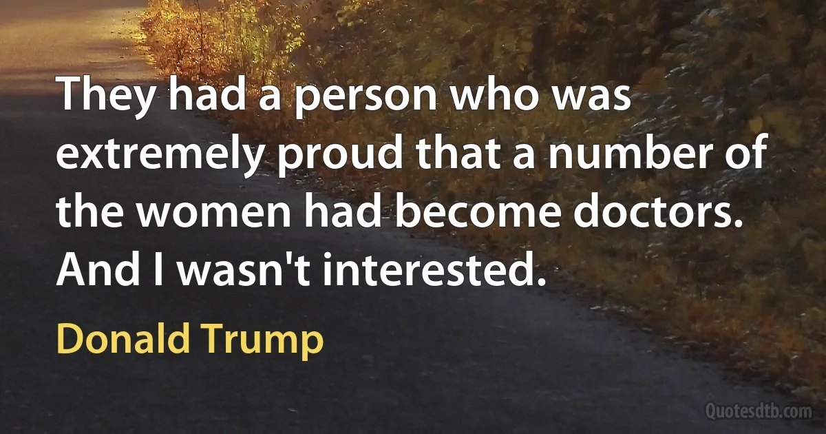 They had a person who was extremely proud that a number of the women had become doctors. And I wasn't interested. (Donald Trump)