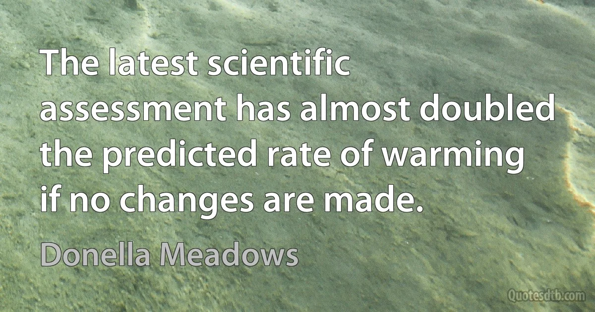 The latest scientific assessment has almost doubled the predicted rate of warming if no changes are made. (Donella Meadows)