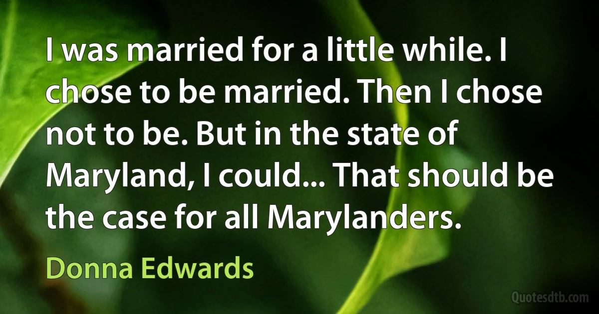 I was married for a little while. I chose to be married. Then I chose not to be. But in the state of Maryland, I could... That should be the case for all Marylanders. (Donna Edwards)