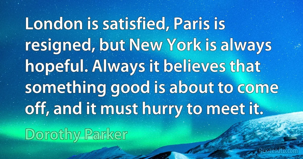 London is satisfied, Paris is resigned, but New York is always hopeful. Always it believes that something good is about to come off, and it must hurry to meet it. (Dorothy Parker)