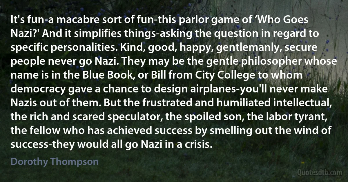 It's fun-a macabre sort of fun-this parlor game of ‘Who Goes Nazi?' And it simplifies things-asking the question in regard to specific personalities. Kind, good, happy, gentlemanly, secure people never go Nazi. They may be the gentle philosopher whose name is in the Blue Book, or Bill from City College to whom democracy gave a chance to design airplanes-you'll never make Nazis out of them. But the frustrated and humiliated intellectual, the rich and scared speculator, the spoiled son, the labor tyrant, the fellow who has achieved success by smelling out the wind of success-they would all go Nazi in a crisis. (Dorothy Thompson)