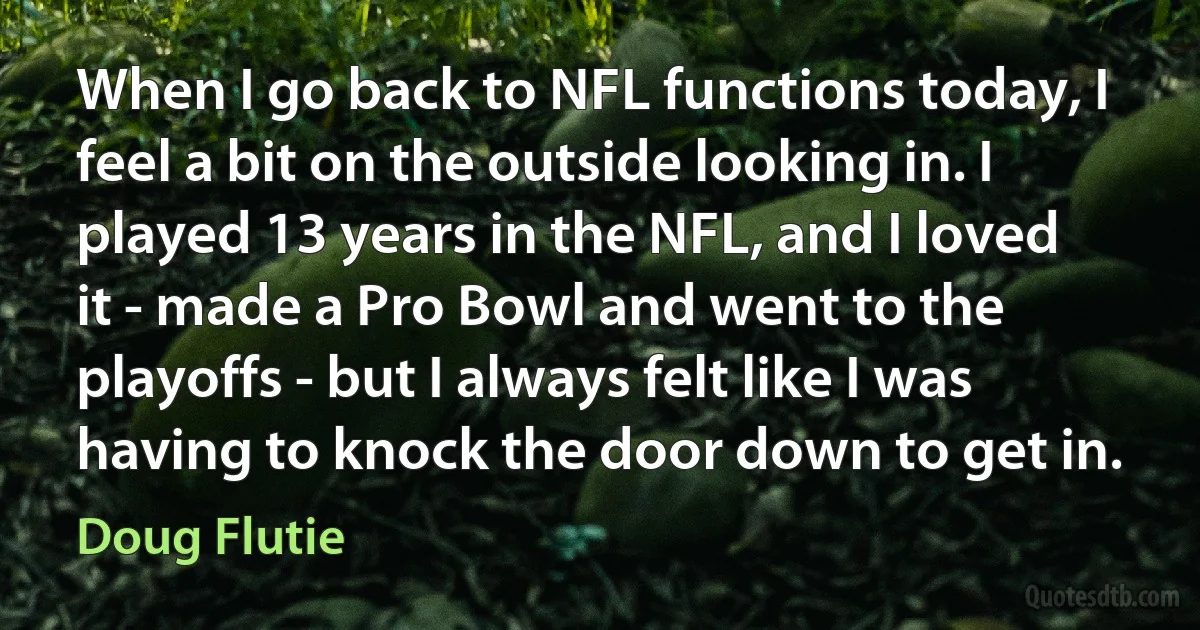 When I go back to NFL functions today, I feel a bit on the outside looking in. I played 13 years in the NFL, and I loved it - made a Pro Bowl and went to the playoffs - but I always felt like I was having to knock the door down to get in. (Doug Flutie)