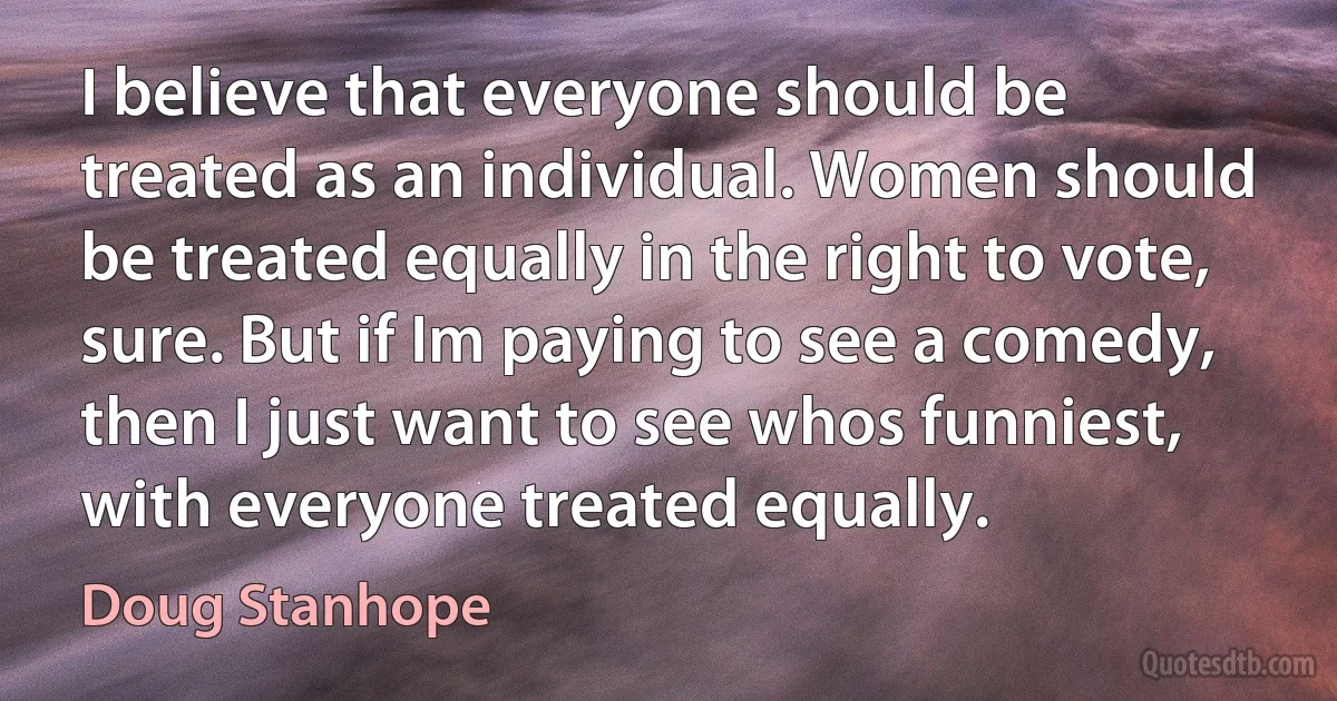 I believe that everyone should be treated as an individual. Women should be treated equally in the right to vote, sure. But if Im paying to see a comedy, then I just want to see whos funniest, with everyone treated equally. (Doug Stanhope)