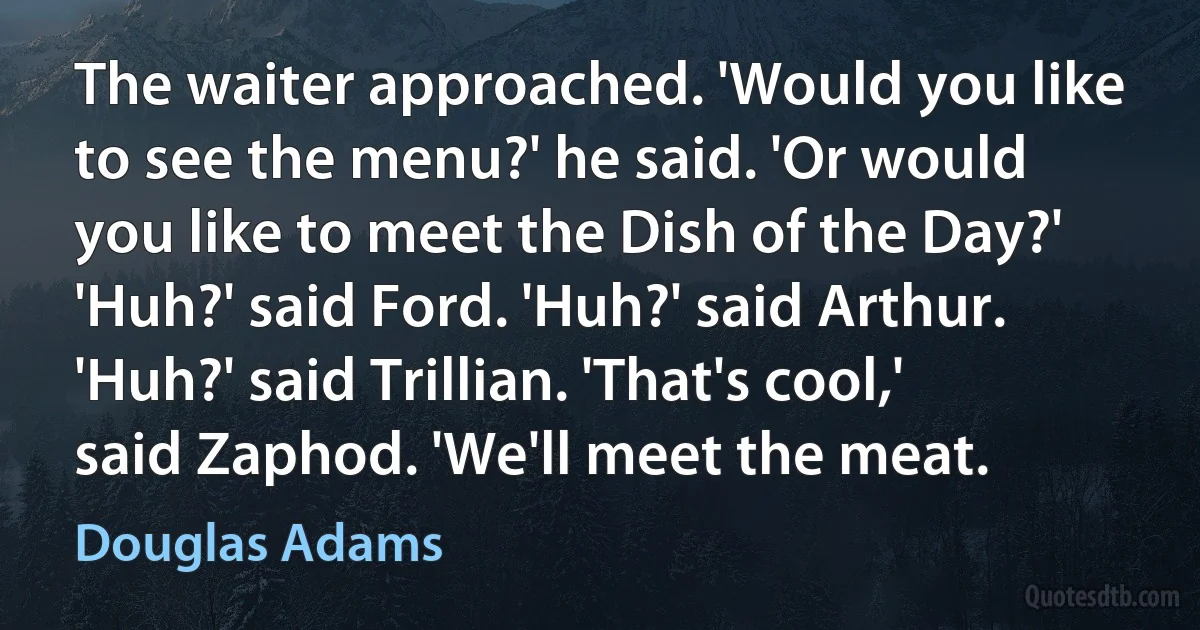 The waiter approached. 'Would you like to see the menu?' he said. 'Or would you like to meet the Dish of the Day?' 'Huh?' said Ford. 'Huh?' said Arthur. 'Huh?' said Trillian. 'That's cool,' said Zaphod. 'We'll meet the meat. (Douglas Adams)