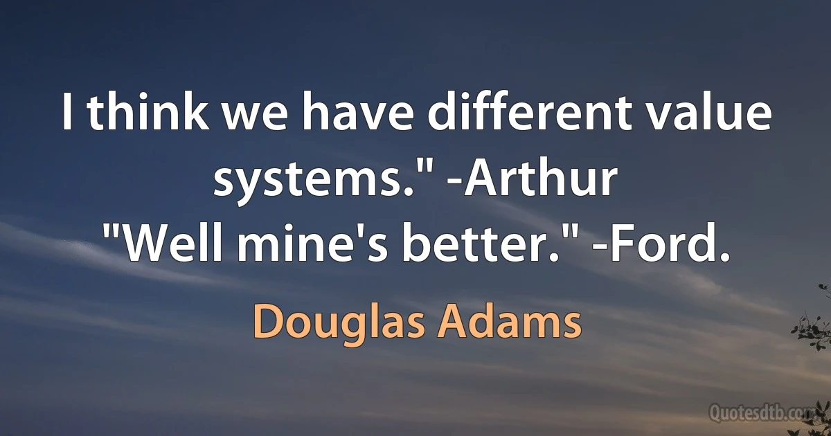 I think we have different value systems." -Arthur
"Well mine's better." -Ford. (Douglas Adams)