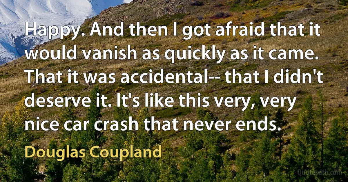 Happy. And then I got afraid that it would vanish as quickly as it came. That it was accidental-- that I didn't deserve it. It's like this very, very nice car crash that never ends. (Douglas Coupland)