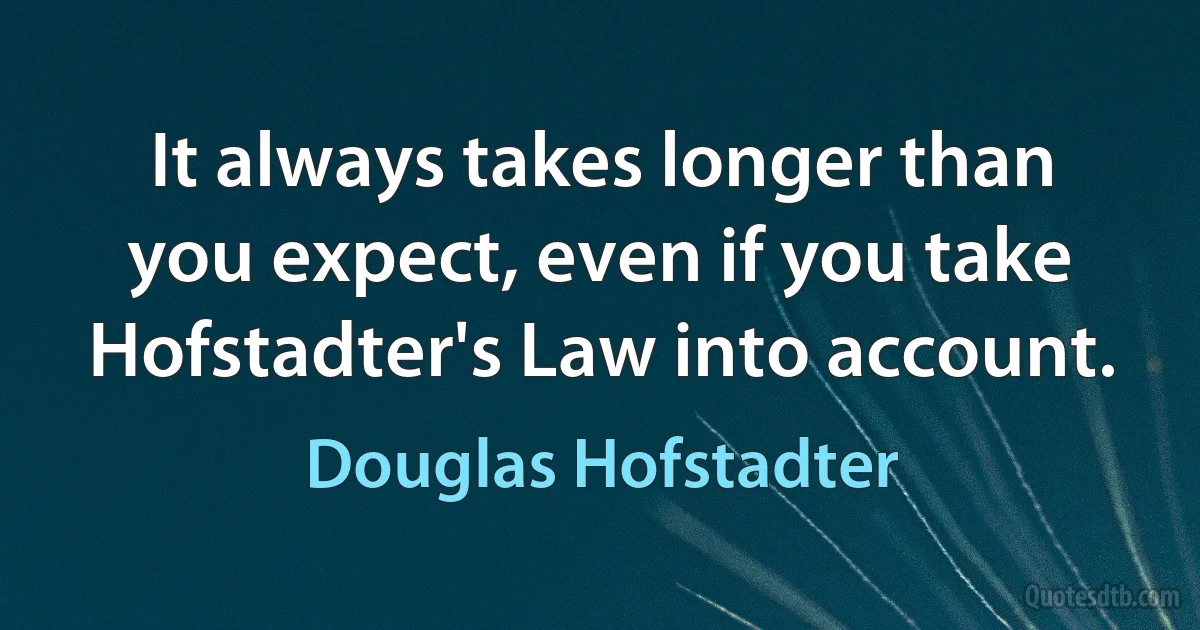 It always takes longer than you expect, even if you take Hofstadter's Law into account. (Douglas Hofstadter)