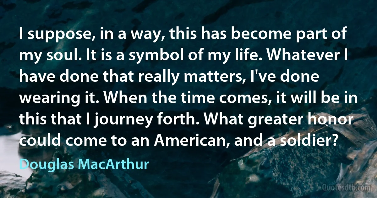 I suppose, in a way, this has become part of my soul. It is a symbol of my life. Whatever I have done that really matters, I've done wearing it. When the time comes, it will be in this that I journey forth. What greater honor could come to an American, and a soldier? (Douglas MacArthur)