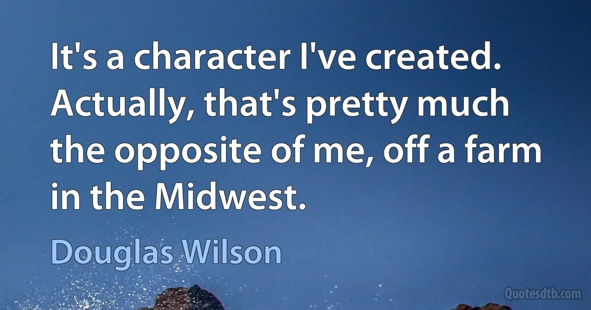 It's a character I've created. Actually, that's pretty much the opposite of me, off a farm in the Midwest. (Douglas Wilson)