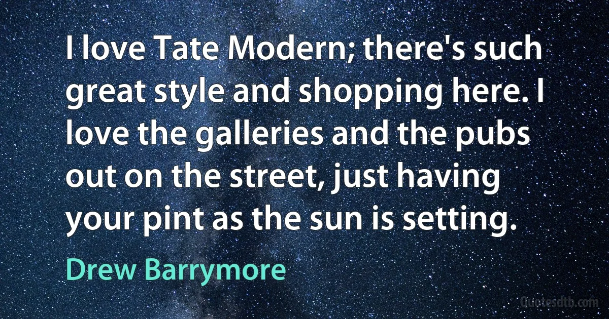 I love Tate Modern; there's such great style and shopping here. I love the galleries and the pubs out on the street, just having your pint as the sun is setting. (Drew Barrymore)