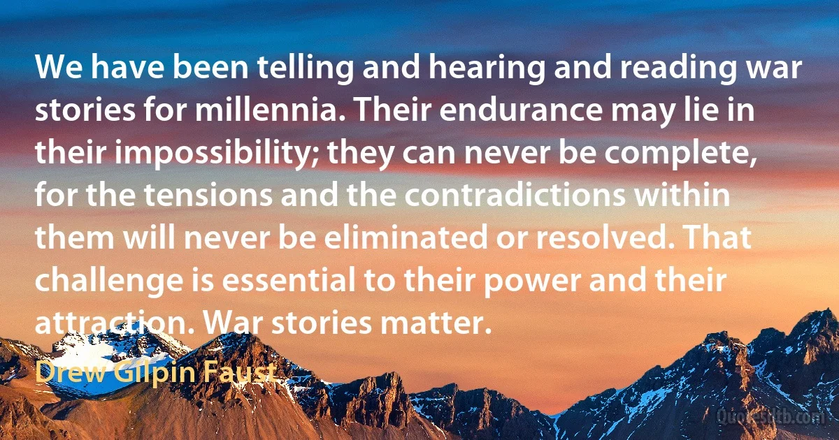 We have been telling and hearing and reading war stories for millennia. Their endurance may lie in their impossibility; they can never be complete, for the tensions and the contradictions within them will never be eliminated or resolved. That challenge is essential to their power and their attraction. War stories matter. (Drew Gilpin Faust)