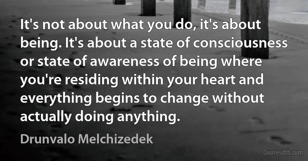 It's not about what you do, it's about being. It's about a state of consciousness or state of awareness of being where you're residing within your heart and everything begins to change without actually doing anything. (Drunvalo Melchizedek)