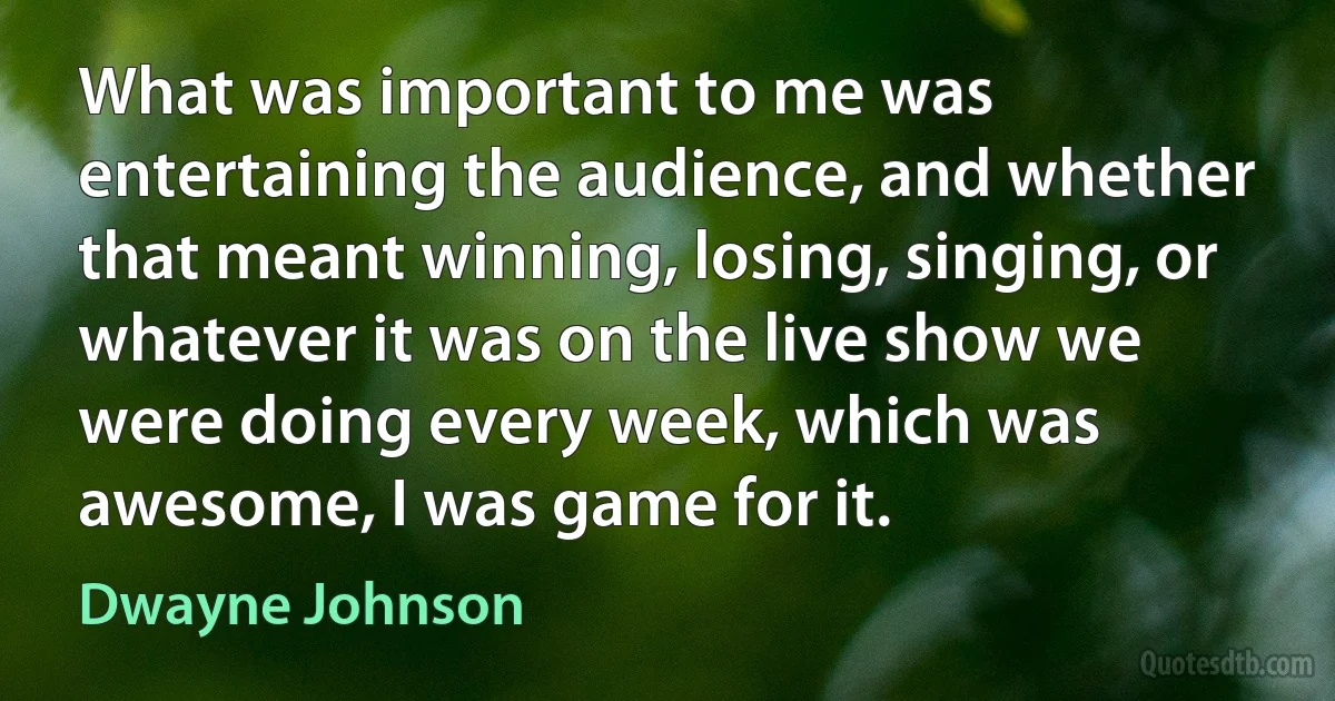 What was important to me was entertaining the audience, and whether that meant winning, losing, singing, or whatever it was on the live show we were doing every week, which was awesome, I was game for it. (Dwayne Johnson)