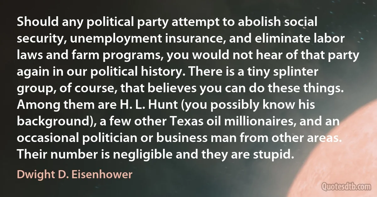 Should any political party attempt to abolish social security, unemployment insurance, and eliminate labor laws and farm programs, you would not hear of that party again in our political history. There is a tiny splinter group, of course, that believes you can do these things. Among them are H. L. Hunt (you possibly know his background), a few other Texas oil millionaires, and an occasional politician or business man from other areas. Their number is negligible and they are stupid. (Dwight D. Eisenhower)