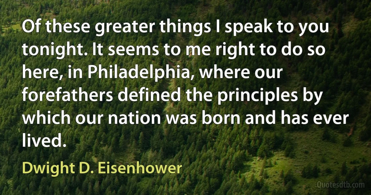 Of these greater things I speak to you tonight. It seems to me right to do so here, in Philadelphia, where our forefathers defined the principles by which our nation was born and has ever lived. (Dwight D. Eisenhower)