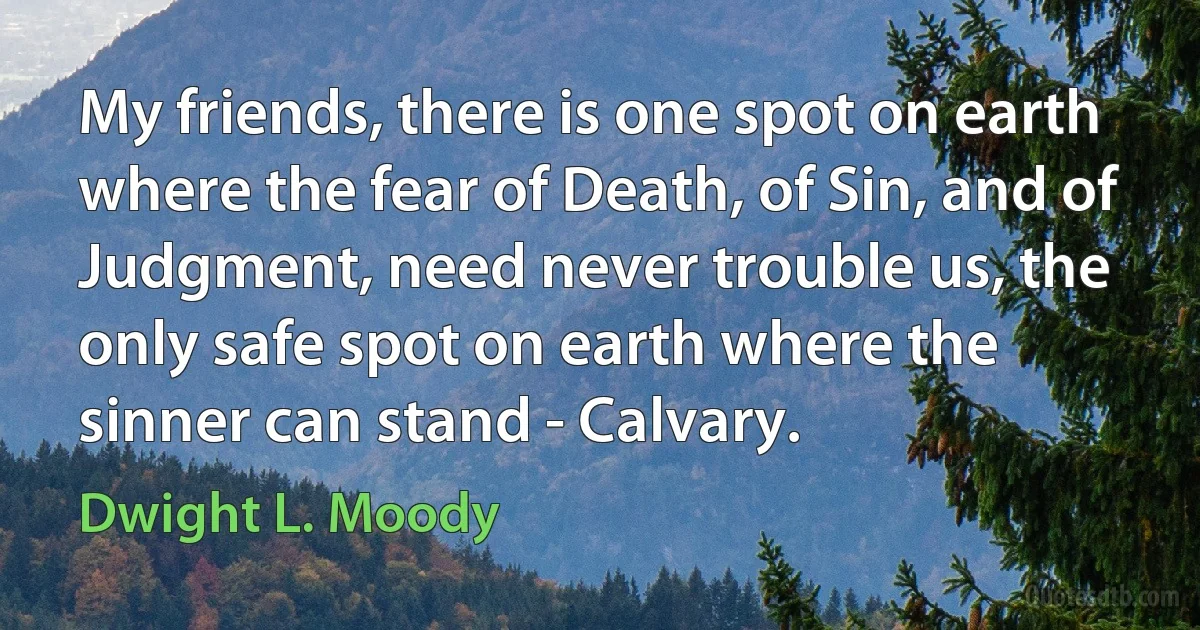 My friends, there is one spot on earth where the fear of Death, of Sin, and of Judgment, need never trouble us, the only safe spot on earth where the sinner can stand - Calvary. (Dwight L. Moody)