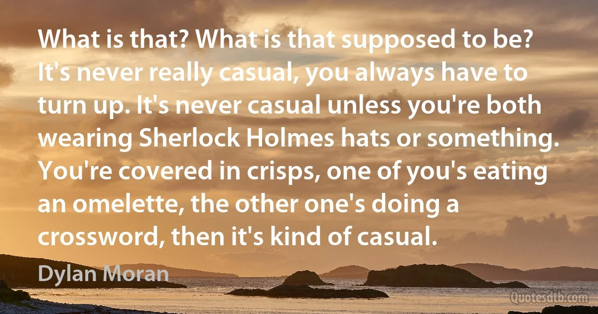 What is that? What is that supposed to be? It's never really casual, you always have to turn up. It's never casual unless you're both wearing Sherlock Holmes hats or something. You're covered in crisps, one of you's eating an omelette, the other one's doing a crossword, then it's kind of casual. (Dylan Moran)