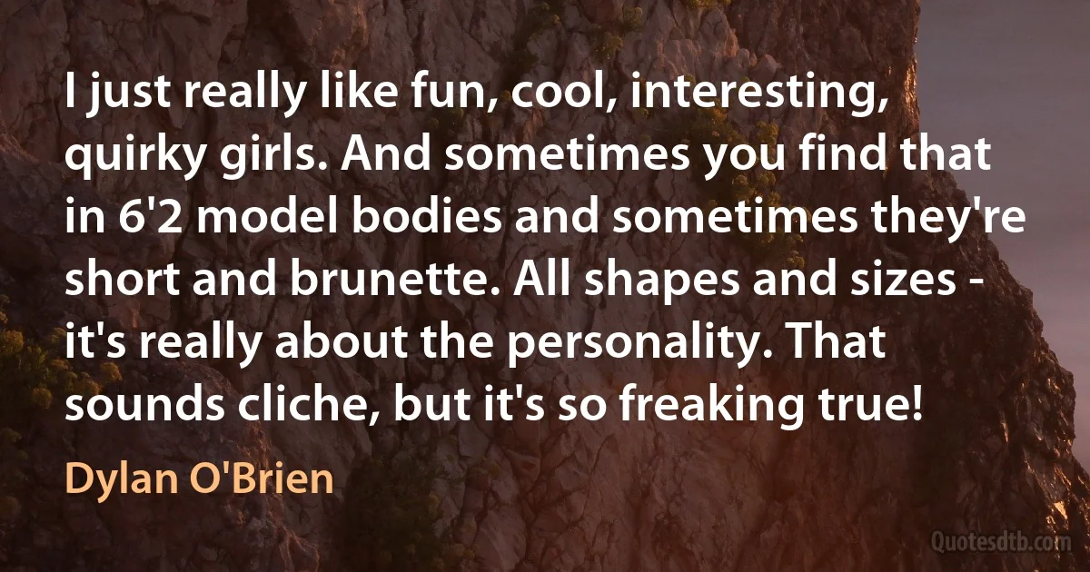 I just really like fun, cool, interesting, quirky girls. And sometimes you find that in 6'2 model bodies and sometimes they're short and brunette. All shapes and sizes - it's really about the personality. That sounds cliche, but it's so freaking true! (Dylan O'Brien)