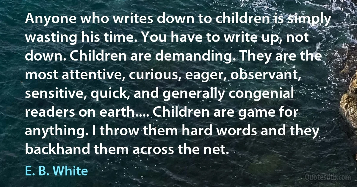 Anyone who writes down to children is simply wasting his time. You have to write up, not down. Children are demanding. They are the most attentive, curious, eager, observant, sensitive, quick, and generally congenial readers on earth.... Children are game for anything. I throw them hard words and they backhand them across the net. (E. B. White)