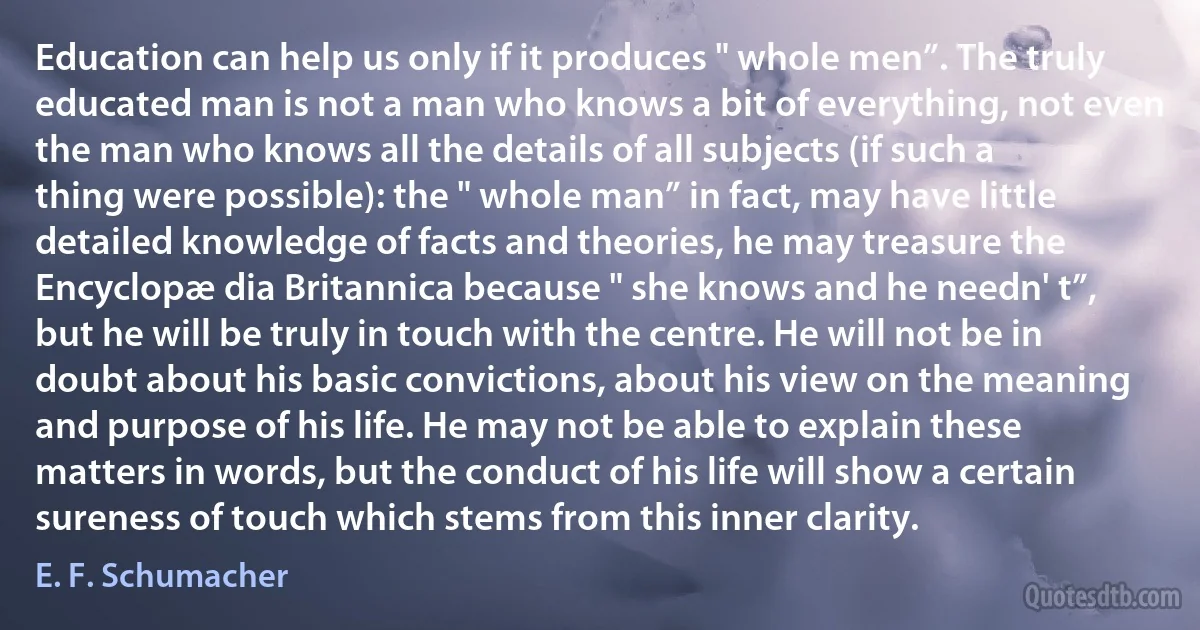 Education can help us only if it produces " whole men”. The truly educated man is not a man who knows a bit of everything, not even the man who knows all the details of all subjects (if such a thing were possible): the " whole man” in fact, may have little detailed knowledge of facts and theories, he may treasure the Encyclopæ dia Britannica because " she knows and he needn' t”, but he will be truly in touch with the centre. He will not be in doubt about his basic convictions, about his view on the meaning and purpose of his life. He may not be able to explain these matters in words, but the conduct of his life will show a certain sureness of touch which stems from this inner clarity. (E. F. Schumacher)