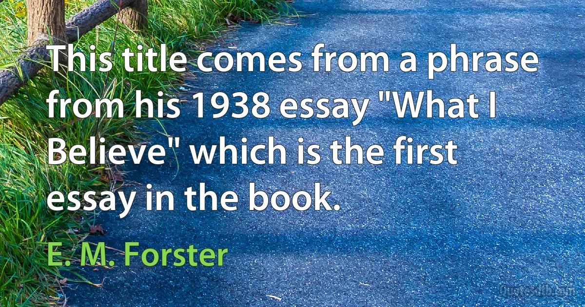 This title comes from a phrase from his 1938 essay "What I Believe" which is the first essay in the book. (E. M. Forster)