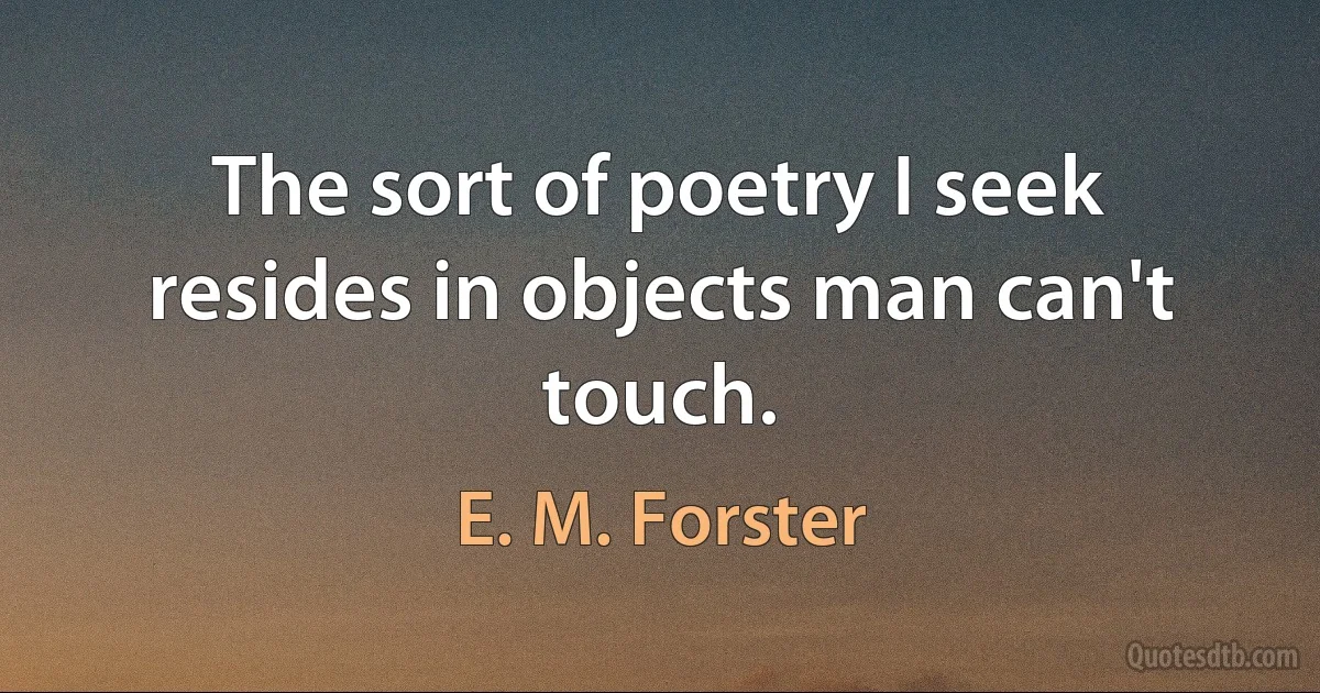 The sort of poetry I seek resides in objects man can't touch. (E. M. Forster)