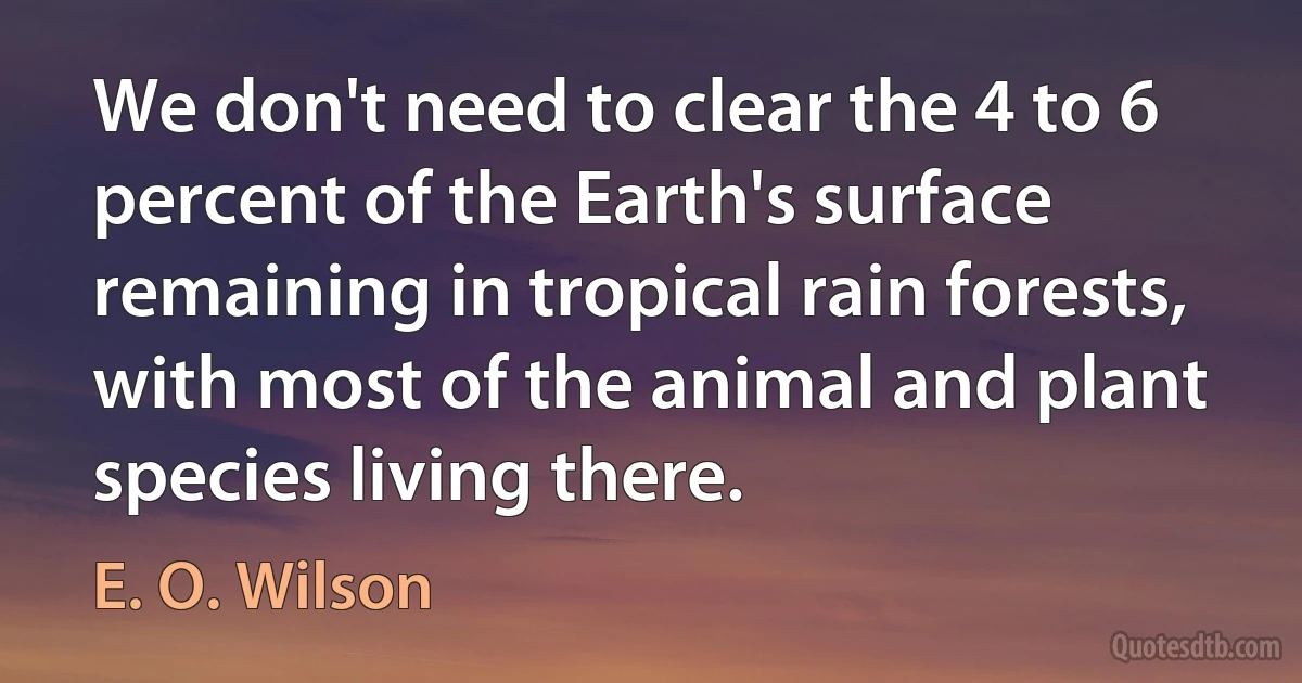 We don't need to clear the 4 to 6 percent of the Earth's surface remaining in tropical rain forests, with most of the animal and plant species living there. (E. O. Wilson)