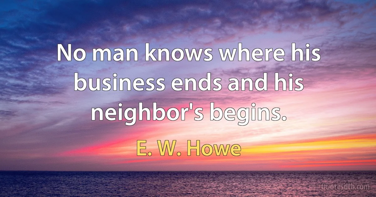 No man knows where his business ends and his neighbor's begins. (E. W. Howe)