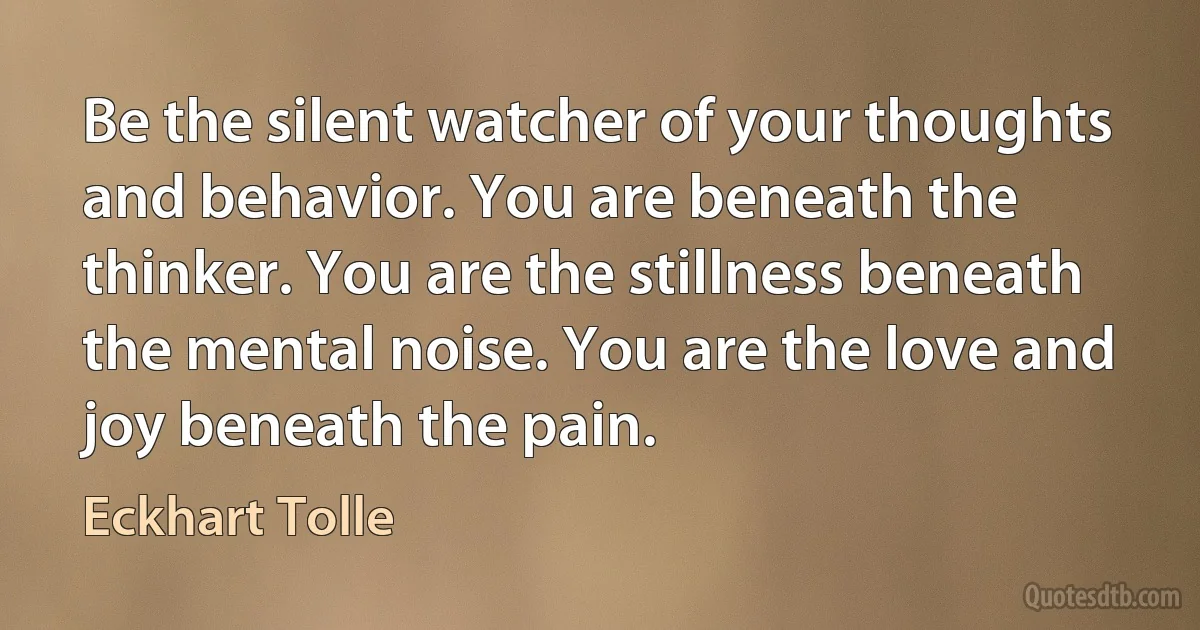 Be the silent watcher of your thoughts and behavior. You are beneath the thinker. You are the stillness beneath the mental noise. You are the love and joy beneath the pain. (Eckhart Tolle)