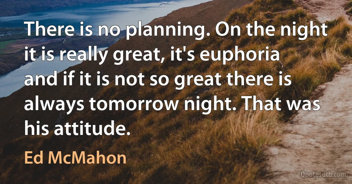 There is no planning. On the night it is really great, it's euphoria and if it is not so great there is always tomorrow night. That was his attitude. (Ed McMahon)